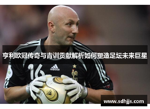 亨利欧冠传奇与青训贡献解析如何塑造足坛未来巨星