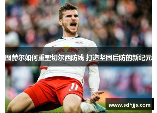 图赫尔如何重塑切尔西防线 打造坚固后防的新纪元