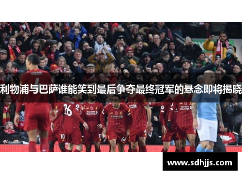 利物浦与巴萨谁能笑到最后争夺最终冠军的悬念即将揭晓