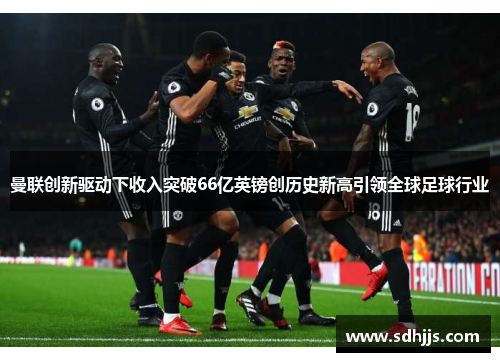 曼联创新驱动下收入突破66亿英镑创历史新高引领全球足球行业