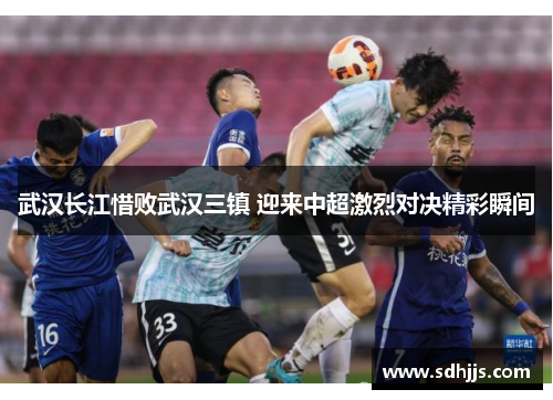 武汉长江惜败武汉三镇 迎来中超激烈对决精彩瞬间