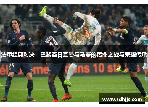 法甲经典对决：巴黎圣日耳曼与马赛的宿命之战与荣耀传承