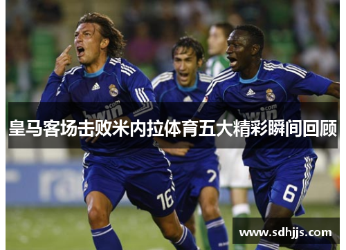 皇马客场击败米内拉体育五大精彩瞬间回顾