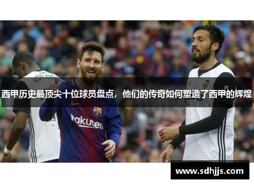 西甲历史最顶尖十位球员盘点，他们的传奇如何塑造了西甲的辉煌