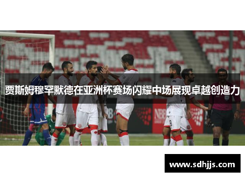 贾斯姆穆罕默德在亚洲杯赛场闪耀中场展现卓越创造力