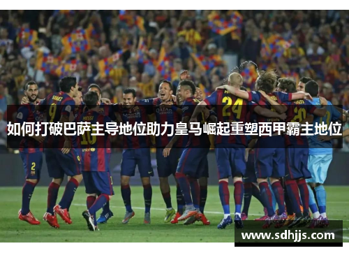 如何打破巴萨主导地位助力皇马崛起重塑西甲霸主地位