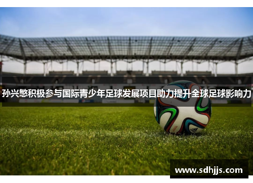 孙兴慜积极参与国际青少年足球发展项目助力提升全球足球影响力