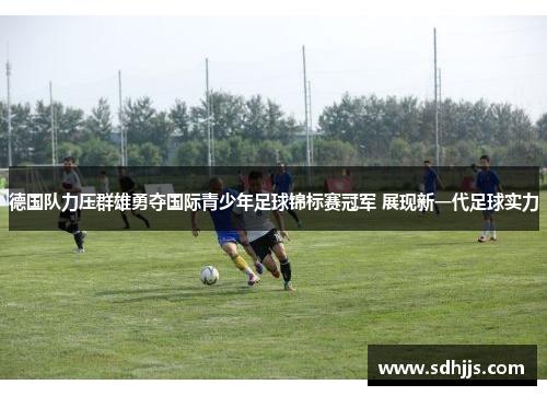 德国队力压群雄勇夺国际青少年足球锦标赛冠军 展现新一代足球实力