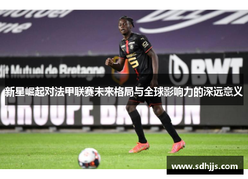 新星崛起对法甲联赛未来格局与全球影响力的深远意义