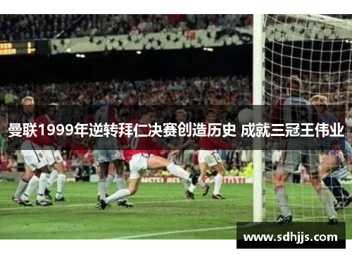 曼联1999年逆转拜仁决赛创造历史 成就三冠王伟业