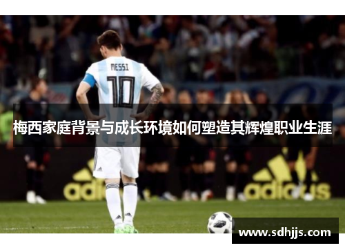 梅西家庭背景与成长环境如何塑造其辉煌职业生涯 梅西家庭背景与成长环境如何塑造其辉煌职业生涯